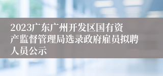 2023广东广州开发区国有资产监督管理局选录政府雇员拟聘人员公示