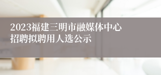 2023福建三明市融媒体中心招聘拟聘用人选公示