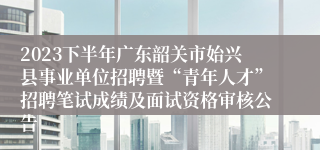 2023下半年广东韶关市始兴县事业单位招聘暨“青年人才”招聘笔试成绩及面试资格审核公告
