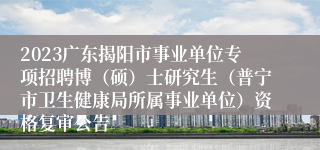 2023广东揭阳市事业单位专项招聘博（硕）士研究生（普宁市卫生健康局所属事业单位）资格复审公告
