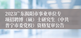2023广东揭阳市事业单位专项招聘博（硕）士研究生（中共普宁市委党校）资格复审公告
