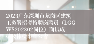 2023广东深圳市龙岗区建筑工务署招考特聘岗聘员（LGGWS202302岗位）面试成绩及体检事宜公告