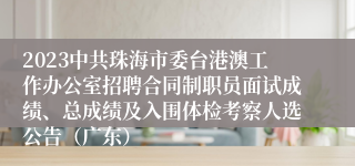 2023中共珠海市委台港澳工作办公室招聘合同制职员面试成绩、总成绩及入围体检考察人选公告（广东）