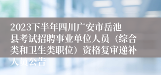 2023下半年四川广安市岳池县考试招聘事业单位人员（综合类和卫生类职位）资格复审递补人员公告