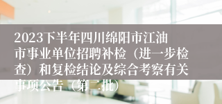 2023下半年四川绵阳市江油市事业单位招聘补检（进一步检查）和复检结论及综合考察有关事项公告（第二批）