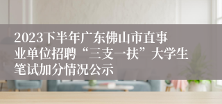 2023下半年广东佛山市直事业单位招聘“三支一扶”大学生笔试加分情况公示
