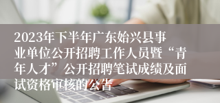 2023年下半年广东始兴县事业单位公开招聘工作人员暨“青年人才”公开招聘笔试成绩及面试资格审核的公告