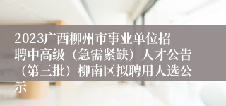 2023广西柳州市事业单位招聘中高级（急需紧缺）人才公告（第三批）柳南区拟聘用人选公示