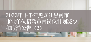 2023年下半年黑龙江黑河市事业单位招聘市直岗位计划减少和取消公告（2）