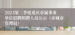 2023第三季度重庆市属事业单位招聘拟聘人员公示（市城市管理局）
