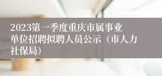 2023第一季度重庆市属事业单位招聘拟聘人员公示（市人力社保局）