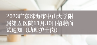 2023广东珠海市中山大学附属第五医院11月30日招聘面试通知（助理护士岗）