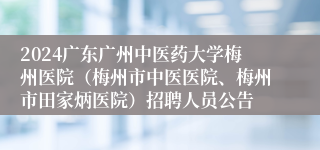 2024广东广州中医药大学梅州医院（梅州市中医医院、梅州市田家炳医院）招聘人员公告