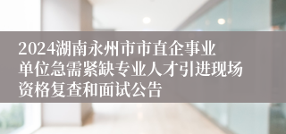 2024湖南永州市市直企事业单位急需紧缺专业人才引进现场资格复查和面试公告