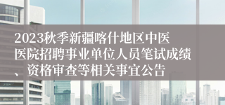 2023秋季新疆喀什地区中医医院招聘事业单位人员笔试成绩、资格审查等相关事宜公告