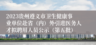 2023贵州遵义市卫生健康事业单位赴省（内）外引进医务人才拟聘用人员公示（第五批）