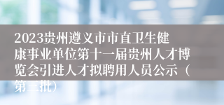 2023贵州遵义市市直卫生健康事业单位第十一届贵州人才博览会引进人才拟聘用人员公示（第三批）