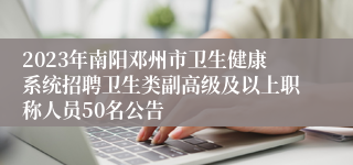 2023年南阳邓州市卫生健康系统招聘卫生类副高级及以上职称人员50名公告