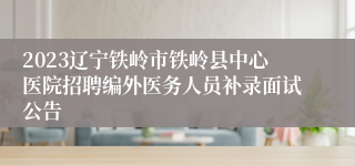 2023辽宁铁岭市铁岭县中心医院招聘编外医务人员补录面试公告