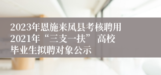 2023年恩施来凤县考核聘用2021年“三支一扶” 高校毕业生拟聘对象公示