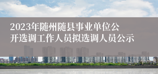 2023年随州随县事业单位公开选调工作人员拟选调人员公示