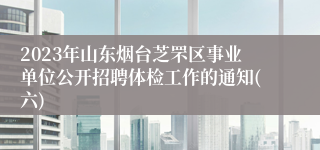 2023年山东烟台芝罘区事业单位公开招聘体检工作的通知(六)