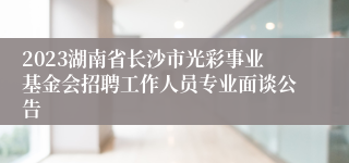 2023湖南省长沙市光彩事业基金会招聘工作人员专业面谈公告