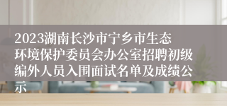 2023湖南长沙市宁乡市生态环境保护委员会办公室招聘初级编外人员入围面试名单及成绩公示