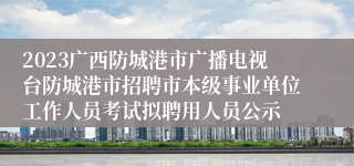 2023广西防城港市广播电视台防城港市招聘市本级事业单位工作人员考试拟聘用人员公示