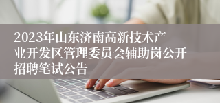 2023年山东济南高新技术产业开发区管理委员会辅助岗公开招聘笔试公告