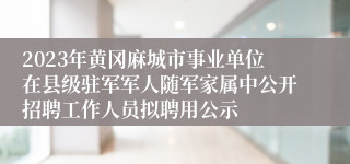 2023年黄冈麻城市事业单位在县级驻军军人随军家属中公开招聘工作人员拟聘用公示