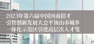 2023年第六届中国河南招才引智创新发展大会平顶山市城乡一体化示范区引进高层次人才笔试公告