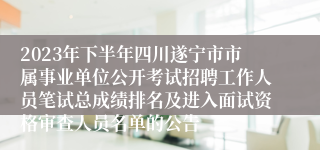 2023年下半年四川遂宁市市属事业单位公开考试招聘工作人员笔试总成绩排名及进入面试资格审查人员名单的公告