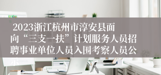  2023浙江杭州市淳安县面向“三支一扶”计划服务人员招聘事业单位人员入围考察人员公示