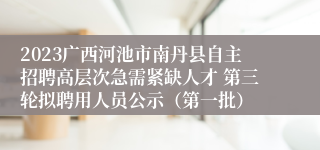 2023广西河池市南丹县自主招聘高层次急需紧缺人才 第三轮拟聘用人员公示（第一批）