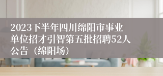 2023下半年四川绵阳市事业单位招才引智第五批招聘52人公告（绵阳场）