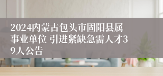 2024内蒙古包头市固阳县属事业单位 引进紧缺急需人才39人公告