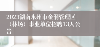 2023湖南永州市金洞管理区（林场）事业单位招聘13人公告