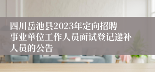 四川岳池县2023年定向招聘事业单位工作人员面试登记递补人员的公告