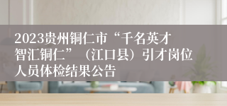 2023贵州铜仁市“千名英才智汇铜仁”（江口县）引才岗位人员体检结果公告