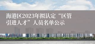 海港区2023年拟认定“区管引进人才”人员名单公示