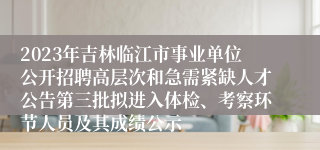 2023年吉林临江市事业单位公开招聘高层次和急需紧缺人才公告第三批拟进入体检、考察环节人员及其成绩公示