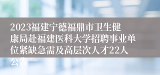 2023福建宁德福鼎市卫生健康局赴福建医科大学招聘事业单位紧缺急需及高层次人才22人公告