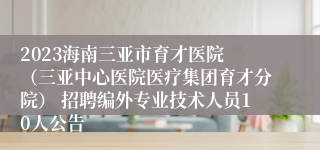 2023海南三亚市育才医院 （三亚中心医院医疗集团育才分院） 招聘编外专业技术人员10人公告