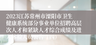 2023江苏常州市溧阳市卫生健康系统部分事业单位招聘高层次人才和紧缺人才综合成绩及进入体检人员公告（四）