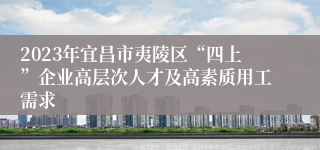 2023年宜昌市夷陵区“四上”企业高层次人才及高素质用工需求