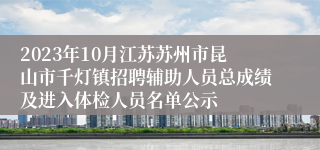 2023年10月江苏苏州市昆山市千灯镇招聘辅助人员总成绩及进入体检人员名单公示