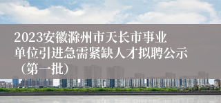 2023安徽滁州市天长市事业单位引进急需紧缺人才拟聘公示（第一批）