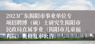 2023广东揭阳市事业单位专项招聘博（硕）士研究生揭阳市民政局直属事业（揭阳市儿童福利院）资格复审公告