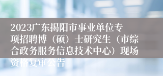 2023广东揭阳市事业单位专项招聘博（硕）士研究生（市综合政务服务信息技术中心）现场资格复审公告